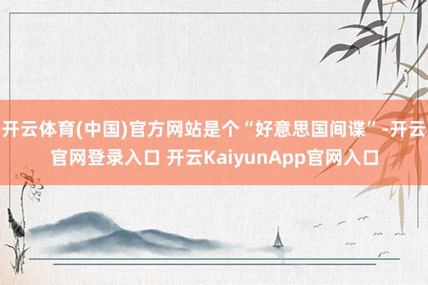 开云体育(中国)官方网站是个“好意思国间谍”-开云官网登录入口 开云KaiyunApp官网入口