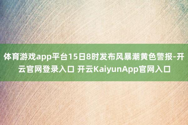 体育游戏app平台15日8时发布风暴潮黄色警报-开云官网登录入口 开云KaiyunApp官网入口