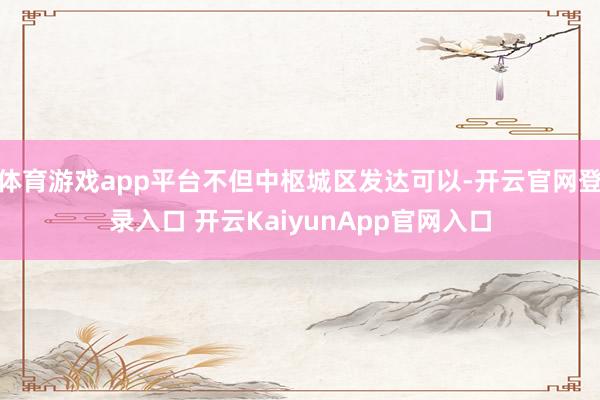 体育游戏app平台不但中枢城区发达可以-开云官网登录入口 开云KaiyunApp官网入口