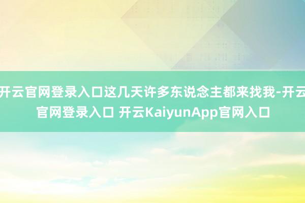 开云官网登录入口这几天许多东说念主都来找我-开云官网登录入口 开云KaiyunApp官网入口