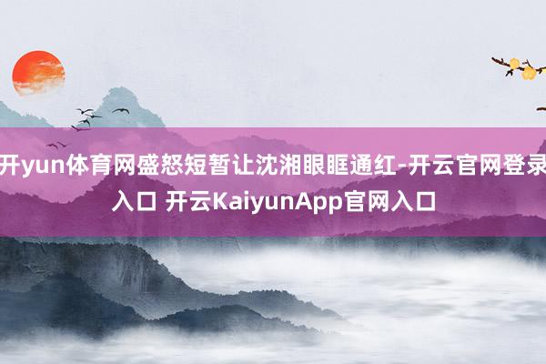 开yun体育网盛怒短暂让沈湘眼眶通红-开云官网登录入口 开云KaiyunApp官网入口