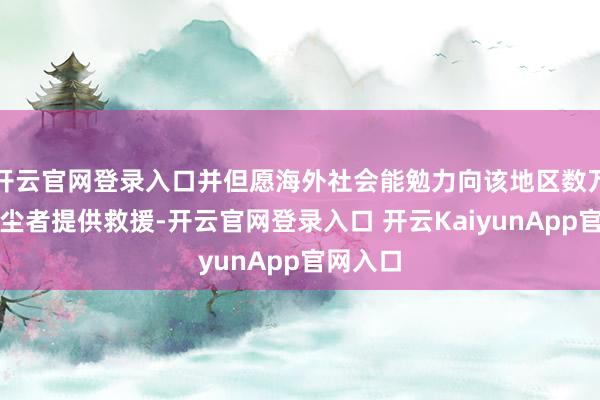 开云官网登录入口并但愿海外社会能勉力向该地区数万堕落风尘者提供救援-开云官网登录入口 开云KaiyunApp官网入口