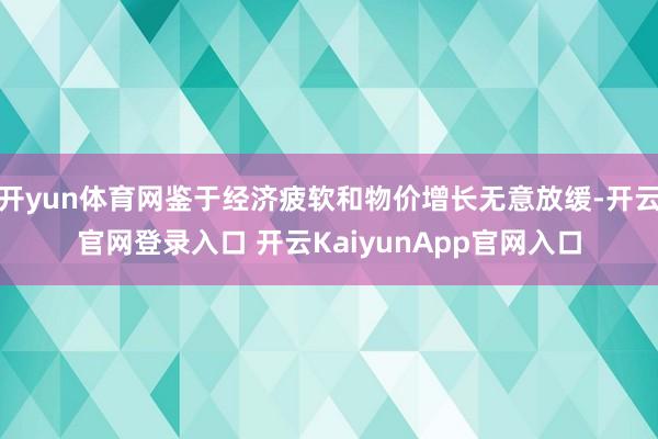 开yun体育网鉴于经济疲软和物价增长无意放缓-开云官网登录入口 开云KaiyunApp官网入口