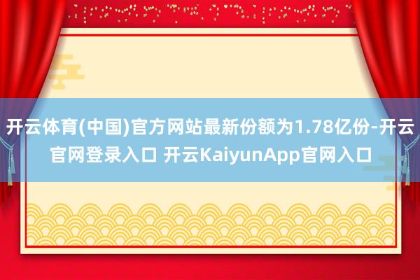 开云体育(中国)官方网站最新份额为1.78亿份-开云官网登录入口 开云KaiyunApp官网入口