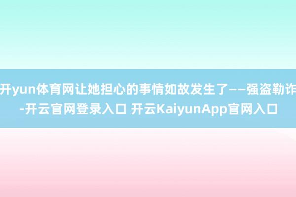 开yun体育网让她担心的事情如故发生了——强盗勒诈-开云官网登录入口 开云KaiyunApp官网入口
