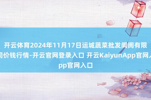 开云体育2024年11月17日运城蔬菜批发阛阓有限公司价钱行情-开云官网登录入口 开云KaiyunApp官网入口