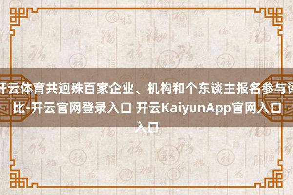 开云体育共迥殊百家企业、机构和个东谈主报名参与评比-开云官网登录入口 开云KaiyunApp官网入口