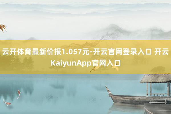 云开体育最新价报1.057元-开云官网登录入口 开云KaiyunApp官网入口