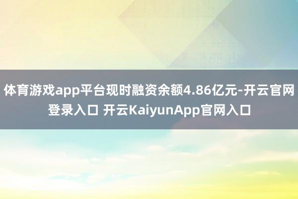 体育游戏app平台现时融资余额4.86亿元-开云官网登录入口 开云KaiyunApp官网入口