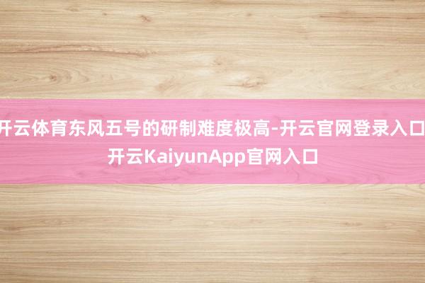 开云体育东风五号的研制难度极高-开云官网登录入口 开云KaiyunApp官网入口
