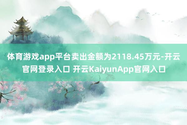 体育游戏app平台卖出金额为2118.45万元-开云官网登录入口 开云KaiyunApp官网入口