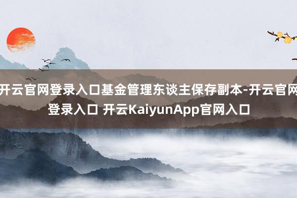 开云官网登录入口基金管理东谈主保存副本-开云官网登录入口 开云KaiyunApp官网入口