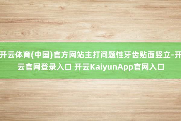 开云体育(中国)官方网站主打问题性牙齿贴面竖立-开云官网登录入口 开云KaiyunApp官网入口