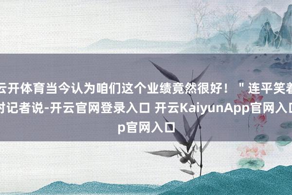 云开体育当今认为咱们这个业绩竟然很好！＂连平笑着对记者说-开云官网登录入口 开云KaiyunApp官网入口