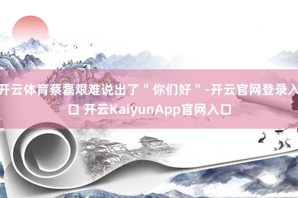 开云体育蔡磊艰难说出了＂你们好＂-开云官网登录入口 开云KaiyunApp官网入口