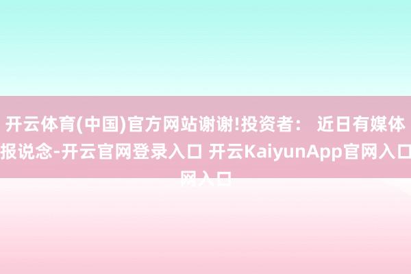 开云体育(中国)官方网站谢谢!投资者： 近日有媒体报说念-开云官网登录入口 开云KaiyunApp官网入口