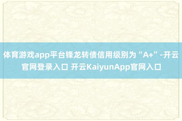 体育游戏app平台锋龙转债信用级别为“A+”-开云官网登录入口 开云KaiyunApp官网入口
