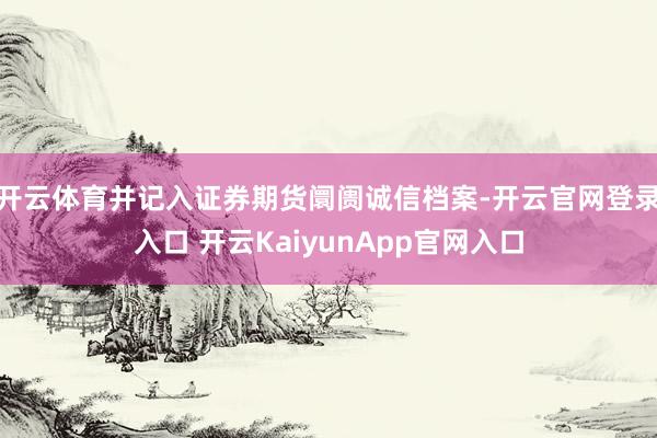 开云体育并记入证券期货阛阓诚信档案-开云官网登录入口 开云KaiyunApp官网入口