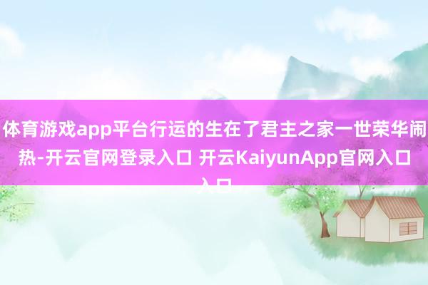 体育游戏app平台行运的生在了君主之家一世荣华闹热-开云官网登录入口 开云KaiyunApp官网入口
