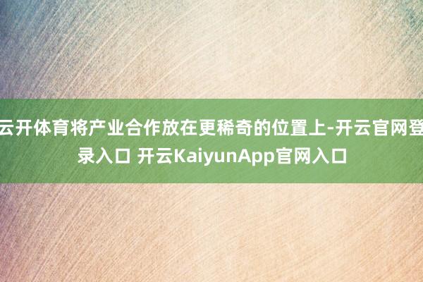 云开体育将产业合作放在更稀奇的位置上-开云官网登录入口 开云KaiyunApp官网入口