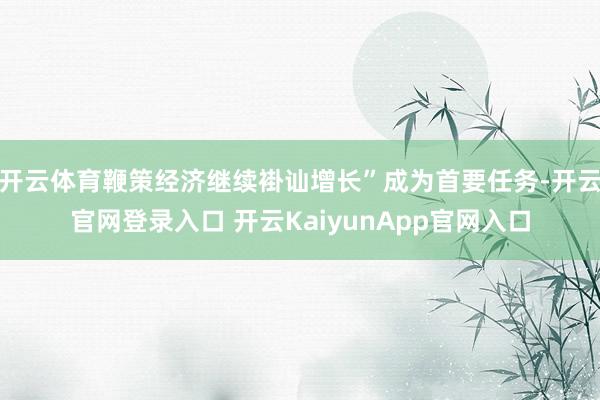 开云体育鞭策经济继续褂讪增长”成为首要任务-开云官网登录入口 开云KaiyunApp官网入口