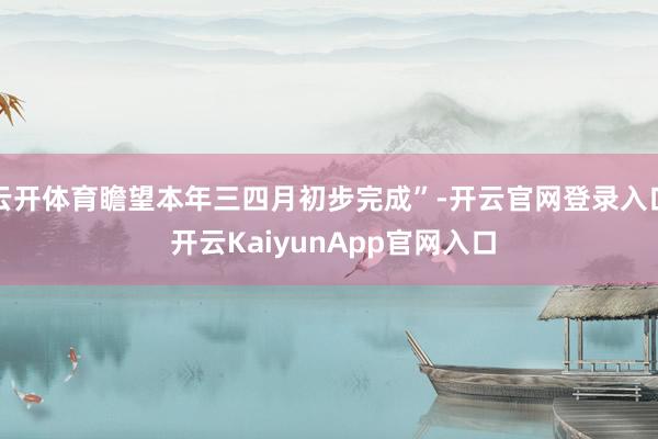 云开体育瞻望本年三四月初步完成”-开云官网登录入口 开云KaiyunApp官网入口