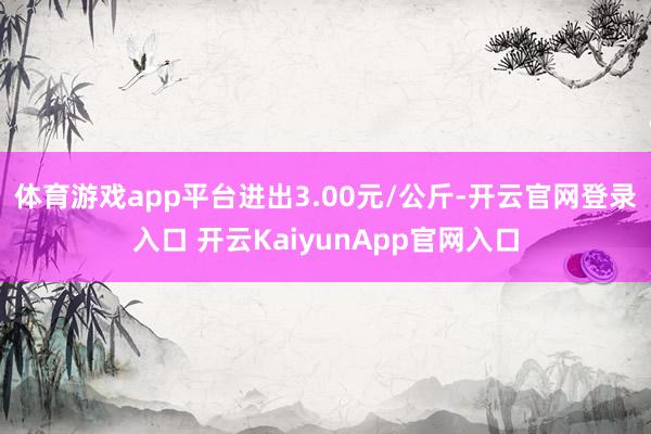 体育游戏app平台进出3.00元/公斤-开云官网登录入口 开云KaiyunApp官网入口