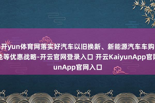 开yun体育网落实好汽车以旧换新、新能源汽车车购税减免等优惠战略-开云官网登录入口 开云KaiyunApp官网入口