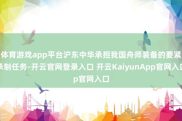 体育游戏app平台沪东中华承担我国舟师装备的要紧承制任务-开云官网登录入口 开云KaiyunApp官网入口