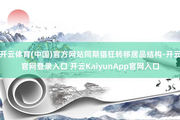 开云体育(中国)官方网站同期猖狂转移居品结构-开云官网登录入口 开云KaiyunApp官网入口