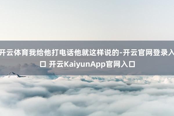 开云体育我给他打电话他就这样说的-开云官网登录入口 开云KaiyunApp官网入口