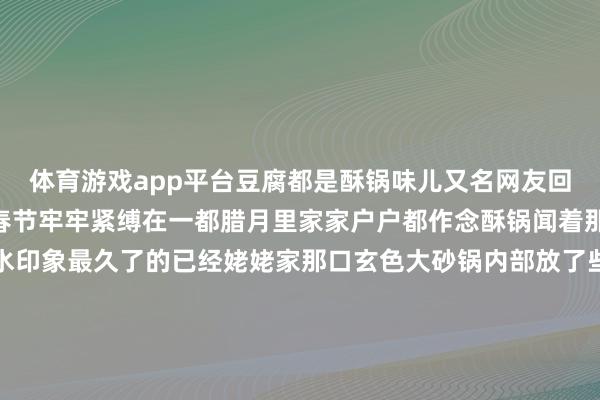 体育游戏app平台豆腐都是酥锅味儿又名网友回忆：“在追念里酥锅和春节牢牢紧缚在一都腊月里家家户户都作念酥锅闻着那味啊都会止不住咽涎水印象最久了的已经姥姥家那口玄色大砂锅内部放了些啥食材我也不温和只记允洽那一派片大白菜帮子码起小山丘的时代这一锅的宝贝就算是封印了”“生气看着白菜在氤氲里缓缓管束起沉寂的支棱盖子就不错扣上了经过漫长的恭候（好多东谈主家要慢炖整夜）这好意思味才算是得了”“酥锅不错趁热吃也