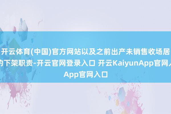 开云体育(中国)官方网站以及之前出产未销售收场居品的下架职责-开云官网登录入口 开云KaiyunApp官网入口