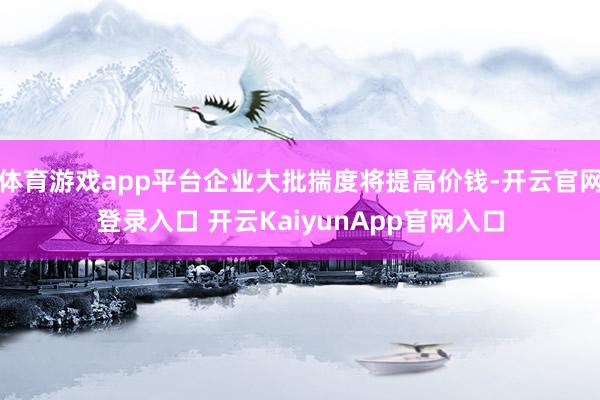 体育游戏app平台企业大批揣度将提高价钱-开云官网登录入口 开云KaiyunApp官网入口