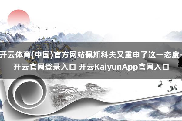 开云体育(中国)官方网站佩斯科夫又重申了这一态度-开云官网登录入口 开云KaiyunApp官网入口