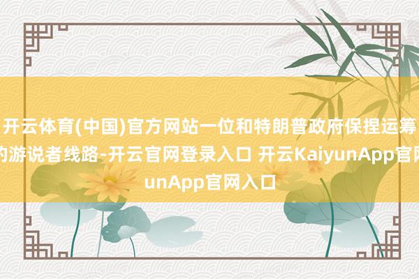 开云体育(中国)官方网站一位和特朗普政府保捏运筹帷幄的游说者线路-开云官网登录入口 开云KaiyunApp官网入口
