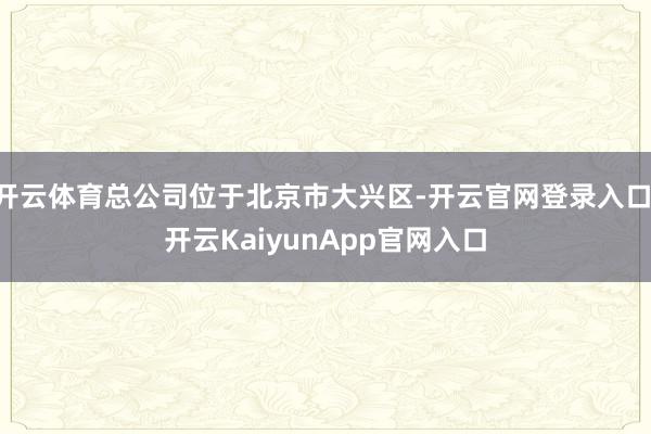 开云体育总公司位于北京市大兴区-开云官网登录入口 开云KaiyunApp官网入口
