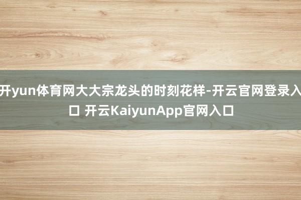 开yun体育网大大宗龙头的时刻花样-开云官网登录入口 开云KaiyunApp官网入口