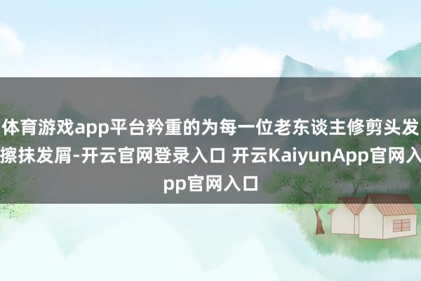 体育游戏app平台矜重的为每一位老东谈主修剪头发、擦抹发屑-开云官网登录入口 开云KaiyunApp官网入口