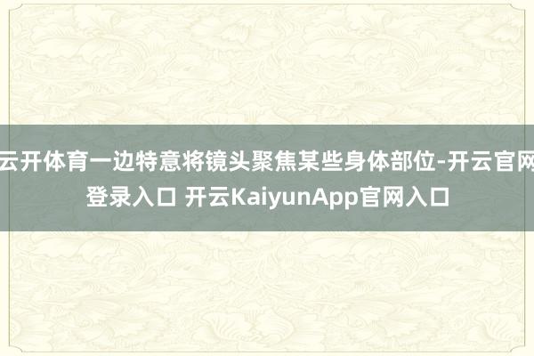 云开体育一边特意将镜头聚焦某些身体部位-开云官网登录入口 开云KaiyunApp官网入口