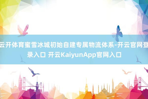 云开体育蜜雪冰城初始自建专属物流体系-开云官网登录入口 开云KaiyunApp官网入口